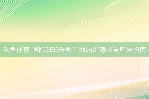 乐鱼体育 国际SEO失败？网站出海必看解决指南