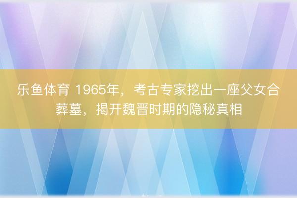 乐鱼体育 1965年，考古专家挖出一座父女合葬墓，揭开魏晋时期的隐秘真相