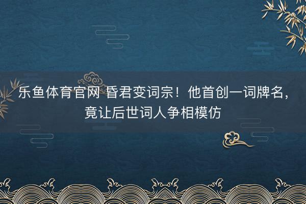 乐鱼体育官网 昏君变词宗！他首创一词牌名，竟让后世词人争相模仿