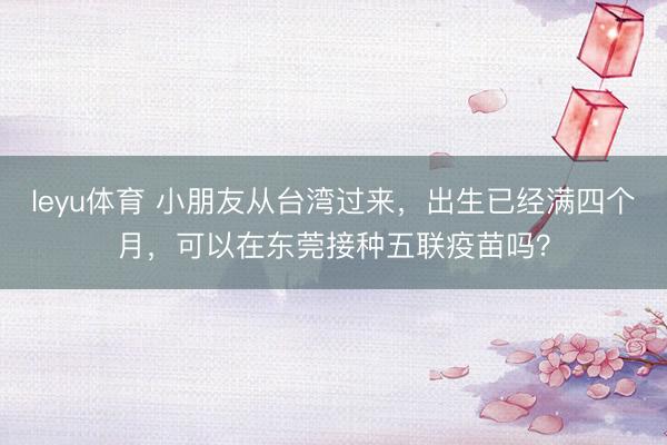 leyu体育 小朋友从台湾过来，出生已经满四个月，可以在东莞接种五联疫苗吗？