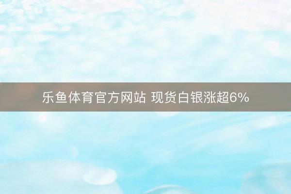 乐鱼体育官方网站 现货白银涨超6%
