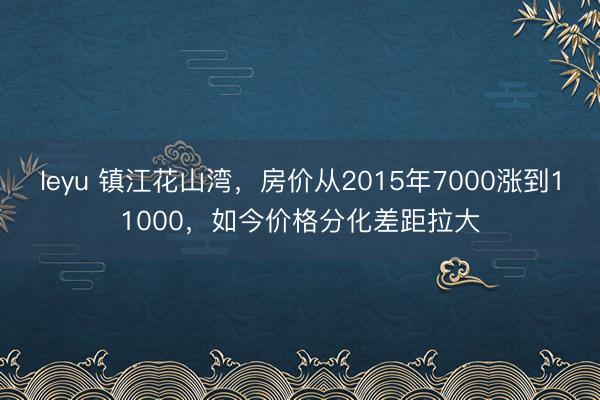 leyu 镇江花山湾，房价从2015年7000涨到11000，如今价格分化差距拉大