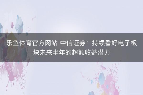 乐鱼体育官方网站 中信证券：持续看好电子板块未来半年的超额收益潜力