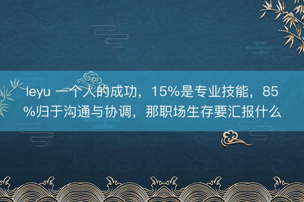 leyu 一个人的成功，15%是专业技能，85%归于沟通与协调，那职场生存要汇报什么