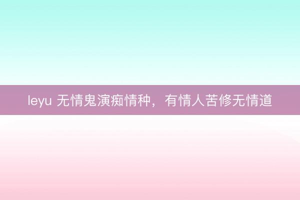 leyu 无情鬼演痴情种，有情人苦修无情道