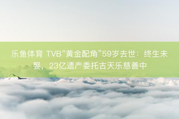 乐鱼体育 TVB“黄金配角”59岁去世：终生未娶，23亿遗产委托古天乐慈善中