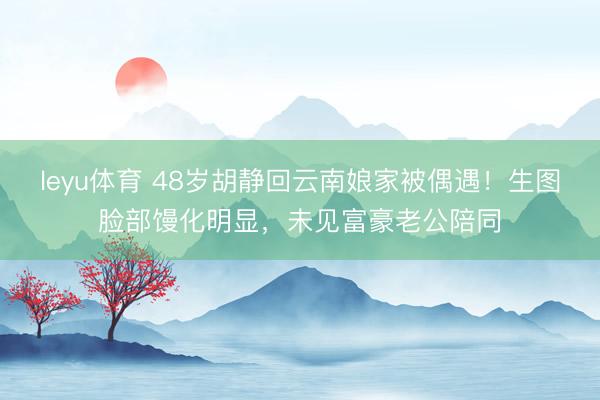 leyu体育 48岁胡静回云南娘家被偶遇！生图脸部馒化明显，未见富豪老公陪同
