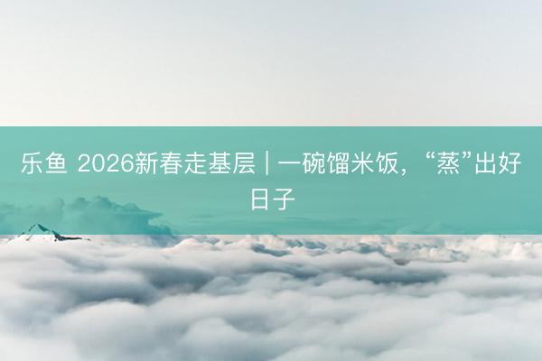 乐鱼 2026新春走基层 | 一碗馏米饭，“蒸”出好日子