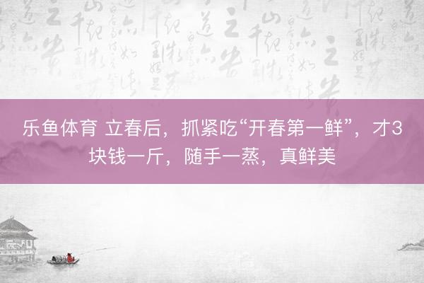 乐鱼体育 立春后，抓紧吃“开春第一鲜”，才3块钱一斤，随手一蒸，真鲜美