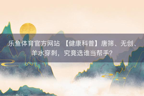 乐鱼体育官方网站 【健康科普】唐筛、无创、羊水穿刺，究竟选谁当帮手？