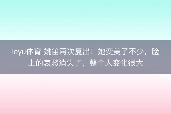 leyu体育 姚笛再次复出！她变美了不少，脸上的哀愁消失了，整个人变化很大
