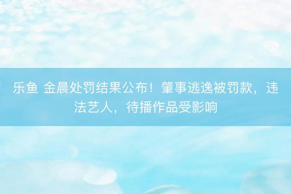 乐鱼 金晨处罚结果公布！肇事逃逸被罚款，违法艺人，待播作品受影响