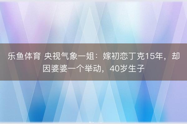 乐鱼体育 央视气象一姐：嫁初恋丁克15年，却因婆婆一个举动，40岁生子