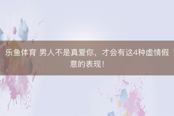 乐鱼体育 男人不是真爱你，才会有这4种虚情假意的表现！