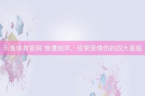 乐鱼体育官网 惨遭抛弃，经常受情伤的四大星座