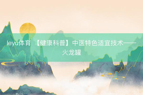 leyu体育 【健康科普】中医特色适宜技术——火龙罐