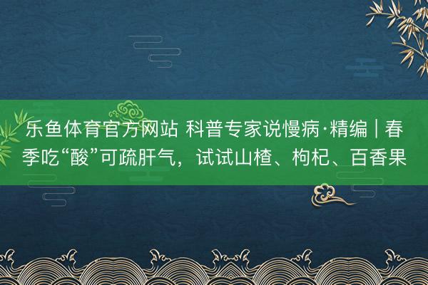 乐鱼体育官方网站 科普专家说慢病·精编 | 春季吃“酸”可疏肝气，试试山楂、枸杞、百香果