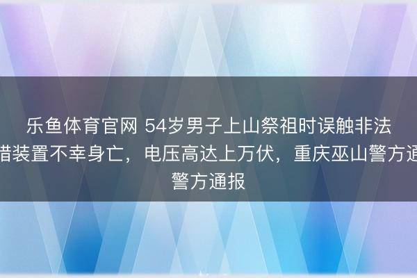 乐鱼体育官网 54岁男子上山祭祖时误触非法捕猎装置不幸身亡，电压高达上万伏，重庆巫山警方通报