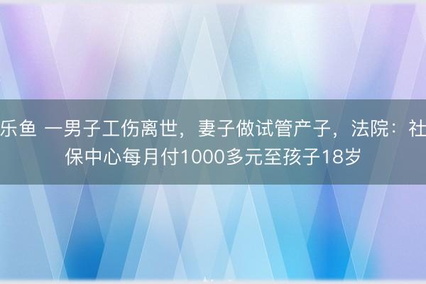 乐鱼 一男子工伤离世，妻子做试管产子，法院：社保中心每月付1000多元至孩子18岁