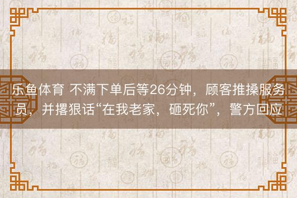 乐鱼体育 不满下单后等26分钟，顾客推搡服务员，并撂狠话“在我老家，砸死你”，警方回应