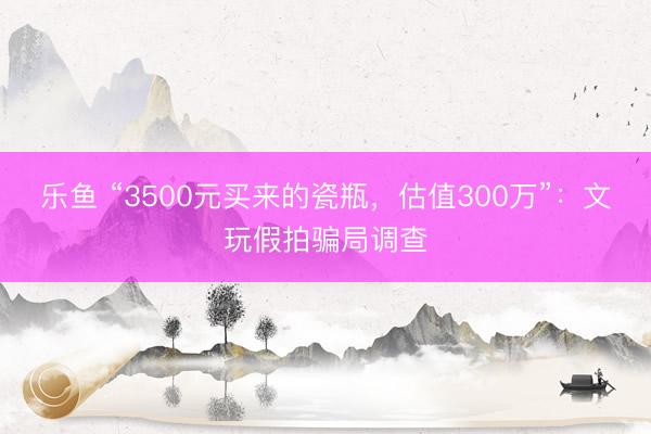 乐鱼 “3500元买来的瓷瓶，估值300万”：文玩假拍骗局调查