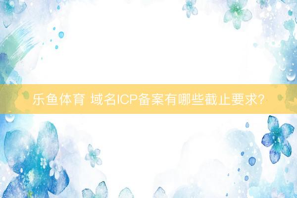 乐鱼体育 域名ICP备案有哪些截止要求？