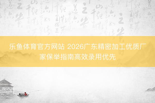 乐鱼体育官方网站 2026广东精密加工优质厂家保举指南高效录用优先