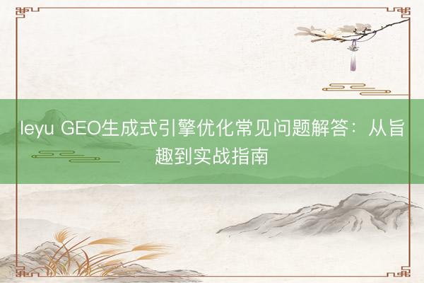 leyu GEO生成式引擎优化常见问题解答：从旨趣到实战指南