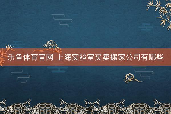 乐鱼体育官网 上海实验室买卖搬家公司有哪些