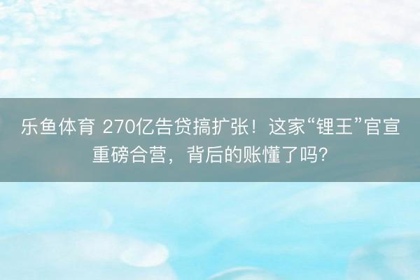 乐鱼体育 270亿告贷搞扩张！这家“锂王”官宣重磅合营，背后的账懂了吗？