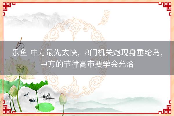乐鱼 中方最先太快，8门机关炮现身垂纶岛，中方的节律高市要学会允洽