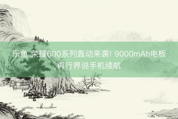 乐鱼 荣耀600系列轰动来袭! 9000mAh电板再行界说手机续航