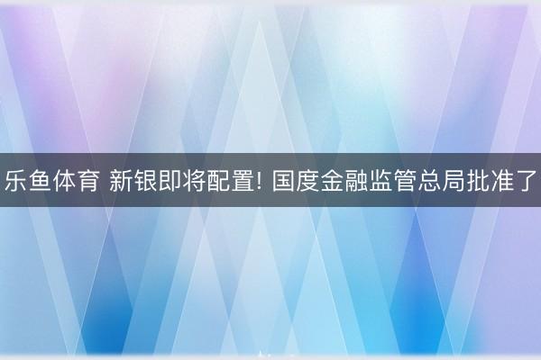 乐鱼体育 新银即将配置! 国度金融监管总局批准了