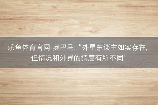 乐鱼体育官网 奥巴马: “外星东谈主如实存在, 但情况和外界的猜度有所不同”