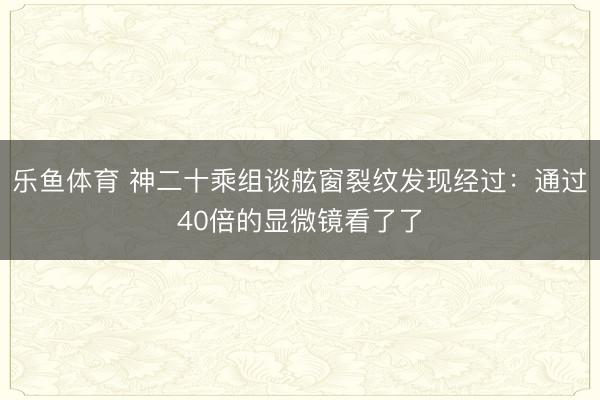 乐鱼体育 神二十乘组谈舷窗裂纹发现经过：通过40倍的显微镜看了了