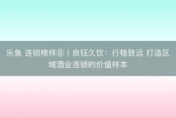 乐鱼 连锁榜样⑧丨良钰久饮：行稳致远 打造区域酒业连锁的价值样本
