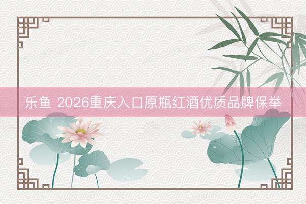 乐鱼 2026重庆入口原瓶红酒优质品牌保举