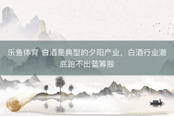 乐鱼体育 白酒是典型的夕阳产业，白酒行业澈底跑不出蓝筹股
