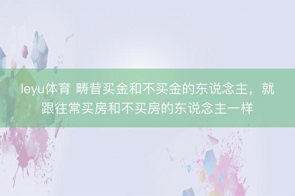 leyu体育 畴昔买金和不买金的东说念主，就跟往常买房和不买房的东说念主一样