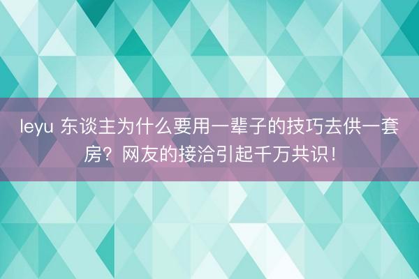 leyu 东谈主为什么要用一辈子的技巧去供一套房？网友的接洽引起千万共识！