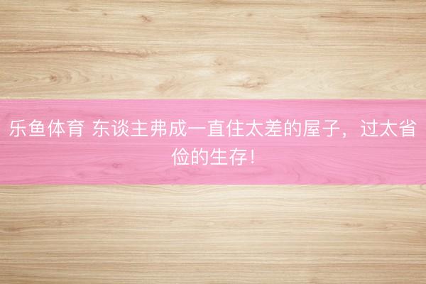 乐鱼体育 东谈主弗成一直住太差的屋子，过太省俭的生存！