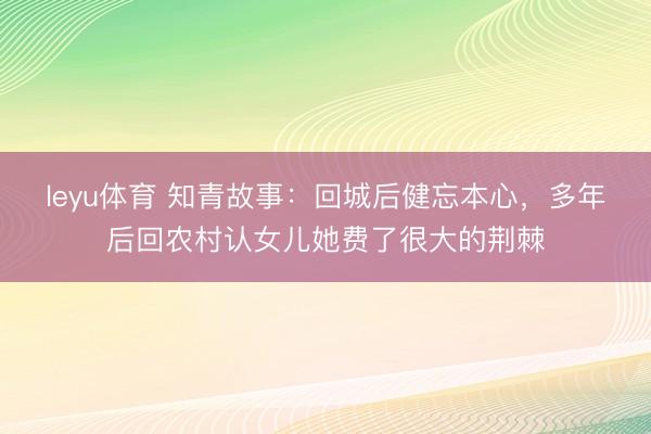 leyu体育 知青故事：回城后健忘本心，多年后回农村认女儿她费了很大的荆棘