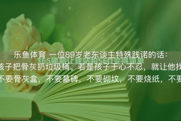 乐鱼体育 一位89岁老东谈主特殊践诺的话： “东谈主死了，就让孩子把骨灰扔垃圾桶。若是孩子于心不忍，就让他找野地挖个坑埋了。不要骨灰盒，不要墓碑，不要砌坟，不要烧纸，不要供品，不要祭拜，不要花一分钱，就这么悄无声气的回顾大当然，多好啊。 践诺社会，东谈主们老是对死一火吞吞吐吐，其实，死一火恰正是每个东谈主终究无...