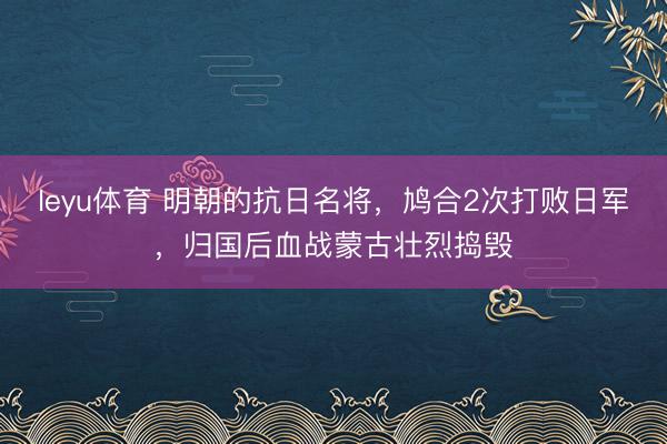 leyu体育 明朝的抗日名将，鸠合2次打败日军，归国后血战蒙古壮烈捣毁