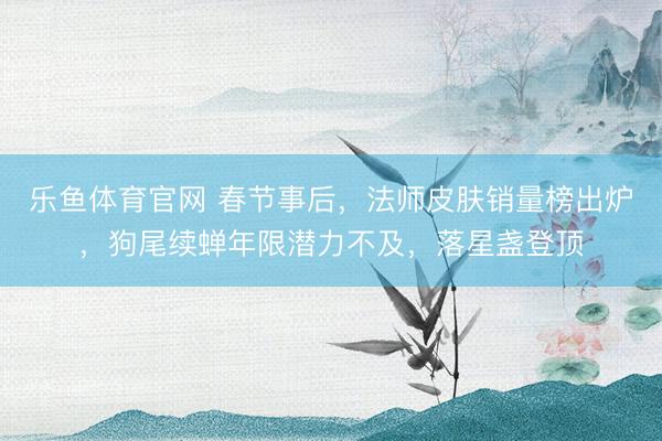 乐鱼体育官网 春节事后,法师皮肤销量榜出炉,狗尾续蝉年限潜力不及,落星盏登顶