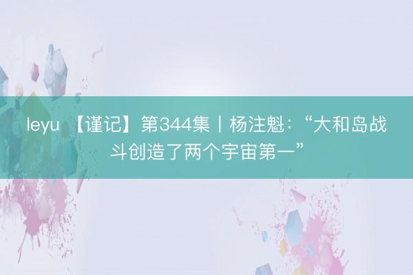 leyu 【谨记】第344集丨杨注魁:“大和岛战斗创造了两个宇宙第一”