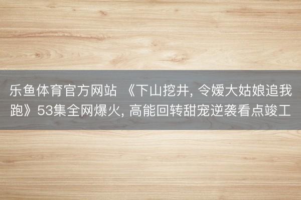 乐鱼体育官方网站 《下山挖井， 令嫒大姑娘追我跑》53集全网爆火， 高能回转甜宠逆袭看点竣工