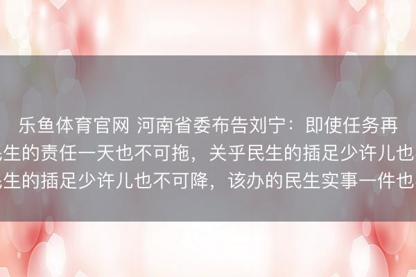 乐鱼体育官网 河南省委布告刘宁：即使任务再重、财力再紧，波及民生的责任一天也不可拖，关乎民生的插足少许儿也不可降，该办的民生实事一件也不可少