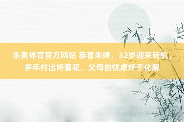 乐鱼体育官方网站 恭喜朱婷，32岁迎来转机，多年付出终着花，父母的忧虑终于化解