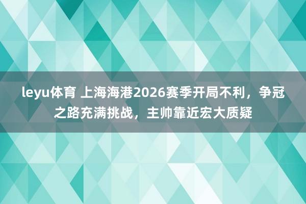 leyu体育 上海海港2026赛季开局不利，争冠之路充满挑战，主帅靠近宏大质疑